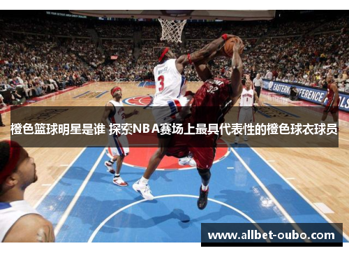 橙色篮球明星是谁 探索NBA赛场上最具代表性的橙色球衣球员