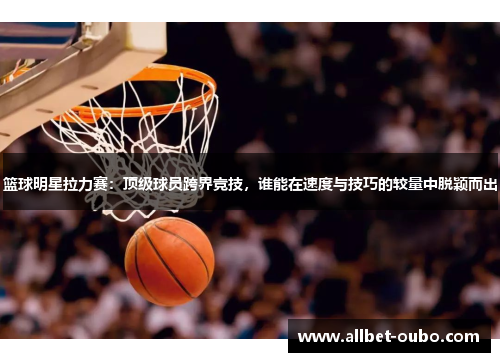 篮球明星拉力赛：顶级球员跨界竞技，谁能在速度与技巧的较量中脱颖而出