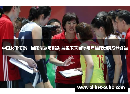 中国女排访谈：回顾荣耀与挑战 展望未来目标与年轻球员的成长路径