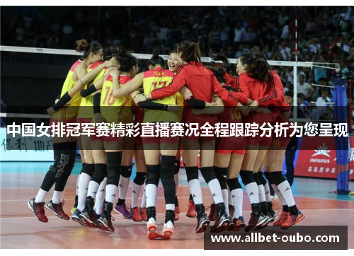 中国女排冠军赛精彩直播赛况全程跟踪分析为您呈现