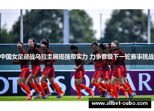 中国女足迎战乌拉圭展现强劲实力 力争晋级下一轮赛事挑战