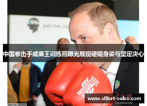 中国拳击手威廉王训练照曝光展现硬朗身姿与坚定决心