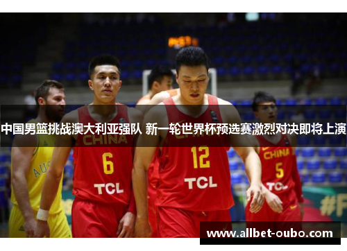 中国男篮挑战澳大利亚强队 新一轮世界杯预选赛激烈对决即将上演