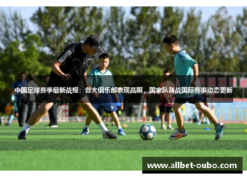 中国足球赛季最新战报：各大俱乐部表现亮眼，国家队备战国际赛事动态更新