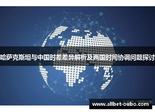 哈萨克斯坦与中国时差差异解析及两国时间协调问题探讨