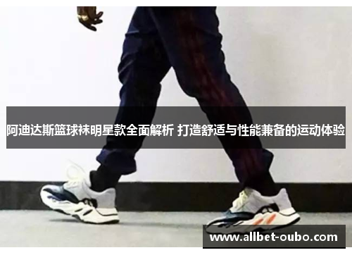 阿迪达斯篮球袜明星款全面解析 打造舒适与性能兼备的运动体验